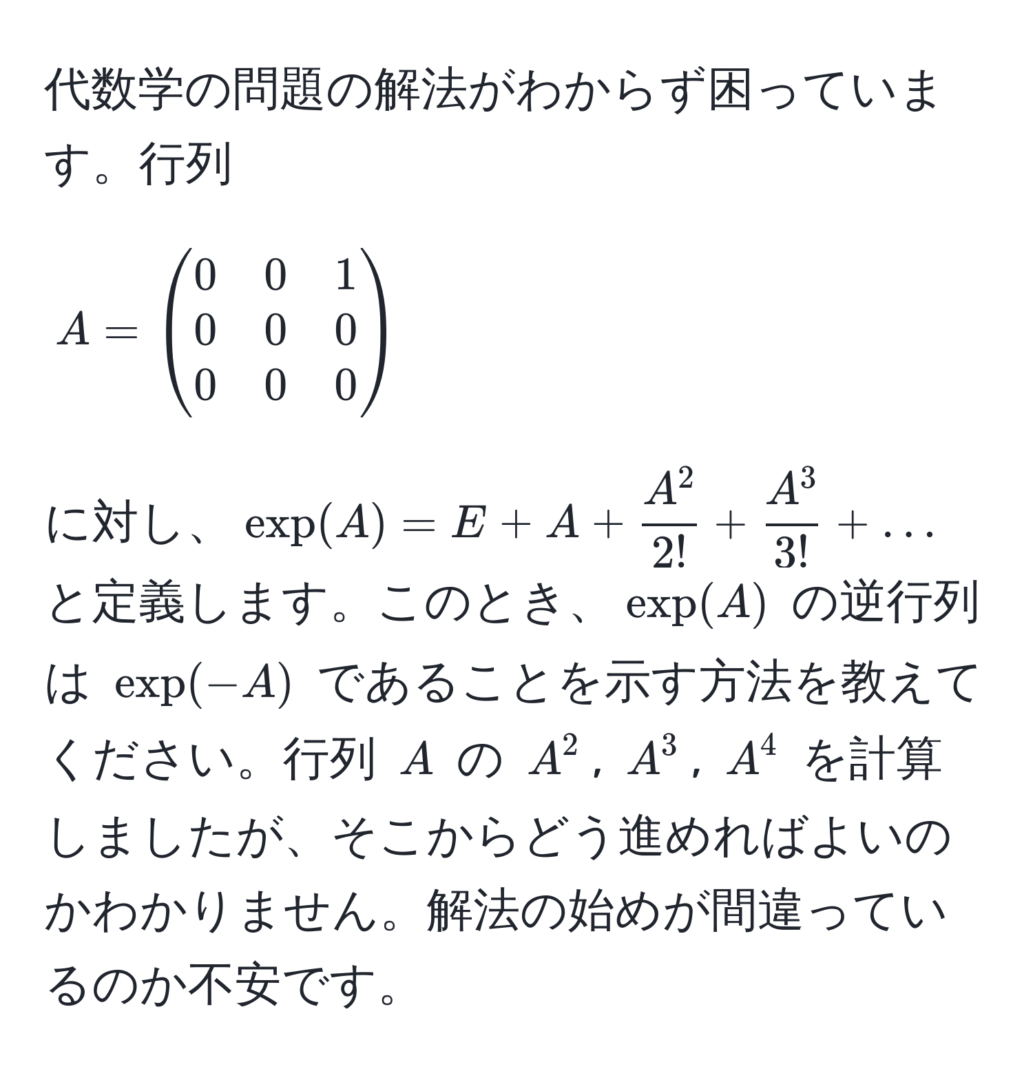 代数学の問題の解法がわからず困っています。行列 $A = beginpmatrix 0 & 0 & 1  0 & 0 & 0  0 & 0 & 0 endpmatrix$ に対し、$ exp(A) = E + A + fracA^22! + fracA^33! + ... $ と定義します。このとき、$exp(A)$ の逆行列は $exp(-A)$ であることを示す方法を教えてください。行列 $A$ の $A^2$, $A^3$, $A^4$ を計算しましたが、そこからどう進めればよいのかわかりません。解法の始めが間違っているのか不安です。