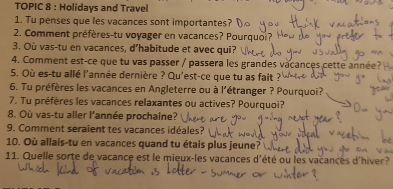 TOPIC 8 : Holidays and Travel 
1. Tu penses que les vacances sont importantes? 
2. Comment préfères-tu voyager en vacances? Pourquoi? 
3. Où vas-tu en vacances, d’habitude et avec qui? 
4. Comment est-ce que tu vas passer / passera les grandes vacances cette année? 
5. Où es-tu allé l'année dernière ? Qu'est-ce que tu as fait ? 
6. Tu préfères les vacances en Angleterre ou à l'étranger ? Pourquoi? 
7. Tu préfères les vacances relaxantes ou actives? Pourquoi? 
8. Où vas-tu aller l’année prochaine? 
9. Comment seraient tes vacances idéales? 
10. Où allais-tu en vacances quand tu étais plus jeune? 
11. Quelle sorte de vacance est le mieux-les vacances d'été ou les vacances d'hiver?