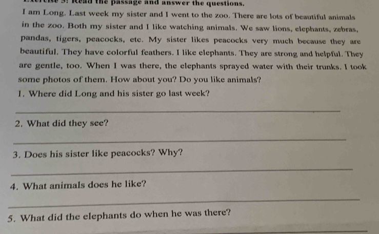 3! Read the passage and answer the questions. 
I am Long. Last week my sister and I went to the zoo. There are lots of beautiful animals 
in the zoo. Both my sister and I like watching animals. We saw lions, elephants, zebras, 
pandas, tigers, peacocks, etc. My sister likes peacocks very much because they are 
beautiful. They have colorful feathers. I like elephants. They are strong and helpful. They 
are gentle, too. When I was there, the elephants sprayed water with their trunks. I took 
some photos of them. How about you? Do you like animals? 
1. Where did Long and his sister go last week? 
_ 
2. What did they see? 
_ 
3. Does his sister like peacocks? Why? 
_ 
4. What animals does he like? 
_ 
5. What did the elephants do when he was there? 
_