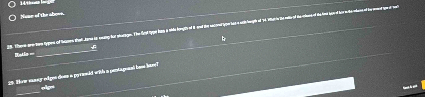 14 times larger
None of the above.
28. There are two types of boxes that Jana is using for storage. The first type has a sida length of and he scond tye has a side length of 14. What is the hrte of te volume of te hertpe of be t te solume of the secend type of bu
Ratio == √
29. How many edges does a pyramid with a pentagonal base have?
edges
Sae L cul