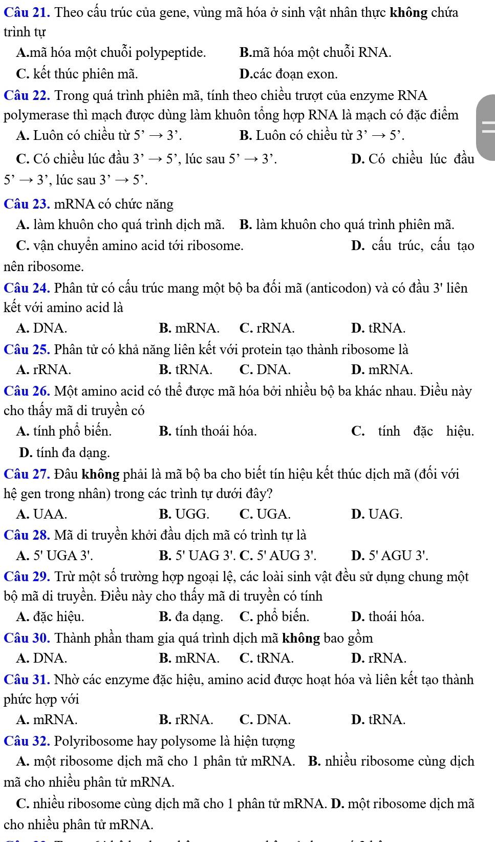 Theo cấu trúc của gene, vùng mã hóa ở sinh vật nhân thực không chứa
trình tự
A.mã hóa một chuỗi polypeptide. B.mã hóa một chuỗi RNA.
C. kết thúc phiên mã. D.các đoạn exon.
Câu 22. Trong quá trình phiên mã, tính theo chiều trượt của enzyme RNA
polymerase thì mạch được dùng làm khuôn tổng hợp RNA là mạch có đặc điểm
A. Luôn có chiều từ 5^,to 3^,. B. Luôn có chiều từ 3^,to 5^,.

C. Có chiều lúc đầu 3^,to 5^, , lúc sau 5^,to 3^,. D. Có chiều lúc đầu
5^,to 3^, ,lúc sau 3^,to 5^,.
Câu 23. mRNA có chức năng
A. làm khuôn cho quá trình dịch mã. B. làm khuôn cho quá trình phiên mã.
C. vận chuyển amino acid tới ribosome. D. cấu trúc, cấu tạo
nên ribosome.
Câu 24. Phân tử có cấu trúc mang một bộ ba đối mã (anticodon) và có đầu 3' liên
kết với amino acid là
A. DNA. B. mRNA. C. rRNA. D. tRNA.
Câu 25. Phân tử có khả năng liên kết với protein tạo thành ribosome là
A. rRNA. B. tRNA. C. DNA. D. mRNA.
Câu 26. Một amino acid có thể được mã hóa bởi nhiều bộ ba khác nhau. Điều này
cho thấy mã di truyền có
A. tính phổ biến. B. tính thoái hóa. C. tính đặc hiệu.
D. tính đa dạng.
Câu 27. Đâu không phải là mã bộ ba cho biết tín hiệu kết thúc dịch mã (đối với
hệ gen trong nhân) trong các trình tự dưới đây?
A. UAA. B. UGG. C. UGA. D. UAG.
Câu 28. Mã di truyền khởi đầu dịch mã có trình tự là
A. 5' UGA 3!. B. 5' UAG 3'. C. 5' AUG 3'. D. 5' AGU 3!.
Câu 29. Trừ một số trường hợp ngoại lệ, các loài sinh vật đều sử dụng chung một
bộ mã di truyền. Điều này cho thấy mã di truyền có tính
A. đặc hiệu. B. đa dạng. C. phổ biến. D. thoái hóa.
Câu 30. Thành phần tham gia quá trình dịch mã không bao gồm
A. DNA. B. mRNA. C. tRNA. D. rRNA.
Câu 31. Nhờ các enzyme đặc hiệu, amino acid được hoạt hóa và liên kết tạo thành
phức hợp với
A. mRNA. B. rRNA. C. DNA. D. tRNA.
Câu 32. Polyribosome hay polysome là hiện tượng
A. một ribosome dịch mã cho 1 phân tử mRNA. B. nhiều ribosome cùng dịch
mã cho nhiều phân tử mRNA.
C. nhiều ribosome cùng dịch mã cho 1 phân tử mRNA. D. một ribosome dịch mã
cho nhiều phân tử mRNA.