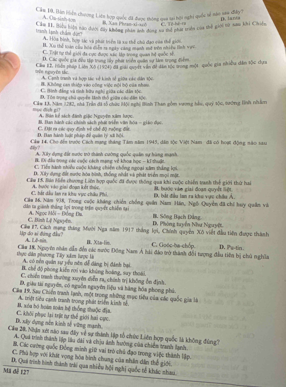 Bản Hiến chương Liên hợp quốc đã được thông qua tại hội nghị quốc tế nào sau đây?
D. lanta
A. Oa-sinh-ton B. Xan Phran-xi-xcô C. Tê-hê-ra
Cầu 11, Biểu hiện nào dưới đây không phản ánh đúng xu thể phát triển của thế giới từ sau khi Chiến
tranh lạnh chẩm dứt?
A. Hòa bình, hợp tác và phát triển là xu thể chủ đạo của thế giới.
B. Xu thế toàn cầu hóa diễn ra ngày cảng mạnh mẽ trên nhiều lĩnh vực
C. Trật tự thế giới đa cực được xác lập trong quan hệ quốc tế.
D. Các quốc gia đều tập trung lấy phát triển quân sự làm trọng điểm
Câu 12. Hiến pháp Liên Xô (1924) đã giải quyết vấn đề dân tộc trong một quốc gia nhiều dân tộc dựa
trên nguyên tắc.
A. Cạnh tranh và hợp tác về kinh tế giữa các dân tộc.
B. Không can thiệp vào công việc nội bộ của nhau.
C. Bình đẳng và tình hữu nghị giữa các dân tộc,
D. Tôn trọng chủ quyển lãnh thổ giữa các dân tộc.
Câu 13. Năm 1282, nhà Trần đã tổ chức Hội nghị Bình Than gồm vương hầu, quý tộc, tướng lĩnh nhằm
mục đích gì?
A. Bản kế sách đánh giặc Nguyên xâm lược.
B. Ban hành các chính sách phát triển văn hóa - giáo dục.
C. Đặt ra các quy định về chế độ ruộng đất.
D. Ban hành luật pháp để quán lý xã hội.
Câu 14. Cho đến trước Cách mạng tháng Tám năm 1945, dân tộc Việt Nam đã có hoạt động nào sau
đây?
A. Xây dựng đất nước trở thành cường quốc quân sự hùng mạnh.
B. Đi đầu trong các cuộc cách mạng về khoa học − kĩ thuật.
C. Tiến hành nhiều cuộc kháng chiến chống ngoại xâm thắng lợi.
D. Xây dựng đất nước hòa bình, thống nhất và phát triển mọi mặt.
Câu 15. Bản Hiến chương Liên hợp quốc đã được thông qua khi cuộc chiến tranh thế giới thứ hai
A. bước vào giai đoạn kết thúc. B. bước vào giai đoạn quyết liệt.
C. bắt dầu lan ra khu vực châu Phi, D. bắt đầu lan ra khu vực châu Á.
Câu 16. Năm 938, Trong cuộc kháng chiến chống quân Nam Hán, Ngô Quyền đã chỉ huy quân và
dân ta giành thắng lợi trong trận quyết chiến tại
A. Ngọc Hồi - Đồống Đa. B. Sông Bạch Đằng.
C. Bình Lệ Nguyên. D. Phòng tuyển Như Nguyệt.
Câu 17. Cách mạng tháng Mười Nga năm 1917 thắng lợi, Chính quyền Xô viết đầu tiên được thành
lập do ai đứng đầu?
A. Lê-nin. B. Xta-lin. C. Goóc-ba-chốp. D. Pu-tin.
Câu 18. Nguyên nhân dẫn đến các nước Đông Nam Á hải đảo trở thành đối tượng đầu tiên bị chủ nghĩa
thực dân phương Tây xâm lược là
A. có nền quân sự yếu nên dễ dàng bị đánh bại.
B. chế độ phong kiến rơi vào khủng hoảng, suy thoái.
C. chiến tranh thường xuyên diễn ra, chính trị không ổn định.
D. giàu tài nguyên, có nguồn nguyên liệu và hàng hóa phong phú.
Câu 19. Sau Chiến tranh lạnh, một trong những mục tiêu của các quốc gia là
A. triệt tiêu cạnh tranh trong phát triển kinh tế.
B. xóa bỏ hoàn toàn hệ thống thuộc địa.
C. khôi phục lại trật tự thế giới hai cực.
D. xây dựng nền kinh tế vững mạnh.
Câu 20. Nhận xét nào sau đây về sự thành lập tổ chức Liên hợp quốc là không đúng?
A. Quá trình thành lập lâu dài và chịu ảnh hưởng của chiến tranh lạnh.
B. Các cường quốc Đồng minh giữ vai trò chủ đạo trong việc thành lập.
C. Phù hợp với khát vọng hòa bình chung của nhân dân thế giới.
D. Quá trình hình thành trải qua nhiều hội nghị quốc tế khác nhau.
Mã đề 127