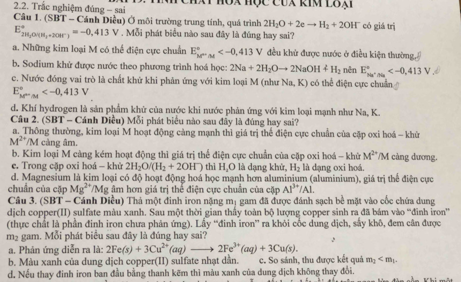 Chát hóa học Của kim loại
2.2. Trắc nghiệm đúng - sai
Câu 1. (SBT - Cánh Diều) Ở môi trường trung tính, quá trình 2H_2O+2eto H_2+2OH^- có giá trị
E_2H_2O/(H_2+2OH^-)^circ ,413V. Mỗi phát biểu nào sau đây là đúng hay sai?
a. Những kim loại M có thế điện cực chuẩn E_M^(m+)/M^circ  đều khử được nước ở điều kiện thường,
b. Sodium khử được nước theo phương trình hoá học: 2Na+2H_2Oto 2NaOH+H_2 nên E_Na^+/Na^circ 
c. Nước đóng vai trò là chất khử khi phản ứng với kim loại M (như Na, K) có thể điện cực chuẩn,
E_M^(n+)/M^circ 
d. Khí hydrogen là sản phầm khử của nước khi nước phản ứng với kim loại mạnh như Na, K.
Câu 2. (SBT - Cánh Diều) Mỗi phát biểu nào sau đây là đúng hay sai?
a. Thông thường, kim loại M hoạt động càng mạnh thì giá trị thế điện cực chuẩn của cặp oxi hoá - khử
M^(2+)/M càng âm.
b. Kim loại M càng kém hoạt động thì giá trị thế điện cực chuẩn của cặp oxi hoá - khử M^(2+)/M càng dương.
c. Trong cặp oxi hoá - khử 2H_2O/(H_2+2OH^-) thì H_2O là dạng khử, H_2 là dạng oxi hoá.
d. Magnesium là kim loại có độ hoạt động hoá học mạnh hơn aluminium (aluminium), giá trị thể điện cực
chuẩn của cặp Mg^(2+)/Mg âm hơn giá trị thế điện cực chuẩn của cặp Al^(3+)/Al.
Câu 3. (SBT - Cánh Diều) Thả một đinh iron nặng mị gam đã được đánh sạch bề mặt vào cốc chứa dung
dịch copper(II) sulfate màu xanh. Sau một thời gian thấy toàn bộ lượng copper sinh ra đã bám vào “đinh iron”
(thực chất là phần đinh iron chưa phản ứng). Lấy “đinh iron” ra khỏi cốc dung dịch, sấy khô, đem cân được
m_2 gam. Mỗi phát biểu sau đây là đúng hay sai?
a. Phản ứng diễn ra là: 2Fe(s)+3Cu^(2+)(aq) to 2Fe^(3+)(aq)+3Cu(s).
b. Màu xanh của dung dịch copper(II) sulfate nhạt dần. c. So sánh, thu được kết quả m_2
d. Nếu thay đinh iron ban đầu bằng thanh kẽm thì màu xanh của dung dịch không thay đổi.
Khi một