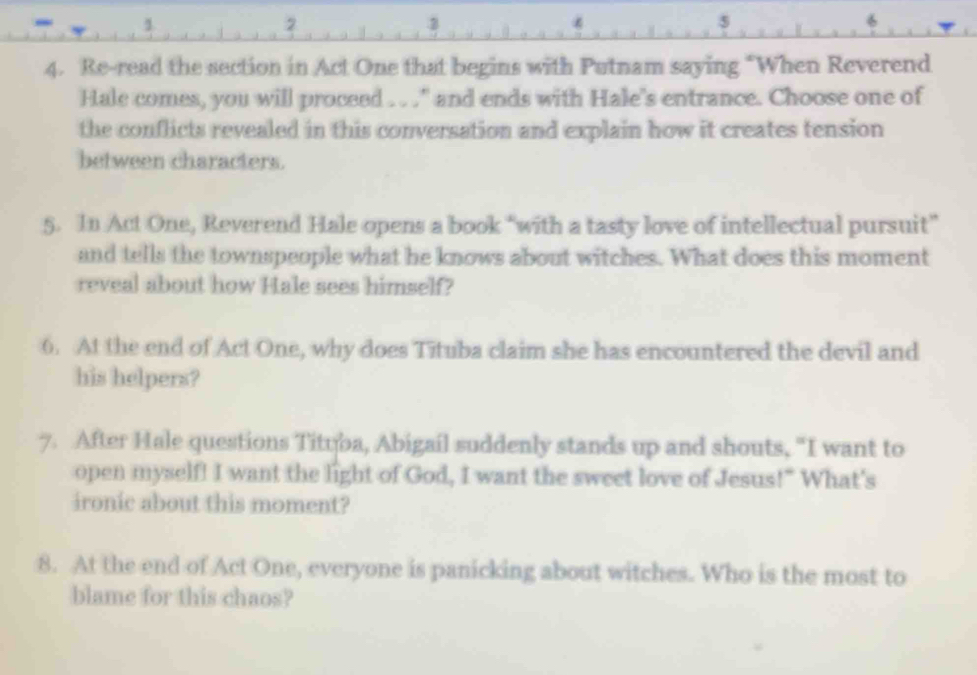 2 
5 
4. Re-read the section in Act One that begins with Putnam saying “When Reverend 
Hale comes, you will proceed . . ." and ends with Hale's entrance. Choose one of 
the conflicts revealed in this conversation and explain how it creates tension 
between characters. 
5. In Act One, Reverend Hale opens a book “with a tasty love of intellectual pursuit” 
and tells the townspeople what he knows about witches. What does this moment 
reveal about how Hale sees himself? 
6. At the end of Act One, why does Tituba claim she has encountered the devil and 
his helpers? 
7. After Hale questions Tityba, Abigail suddenly stands up and shouts, "I want to 
open myself! I want the light of God, I want the sweet love of Jesus!" What's 
ironic about this moment? 
8. At the end of Act One, everyone is panicking about witches. Who is the most to 
blame for this chaos?