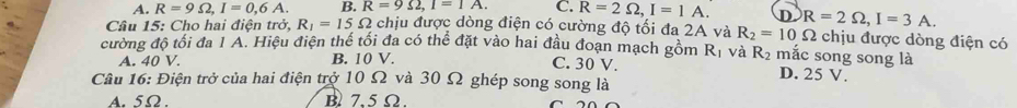 A. R=9Omega , I=0,6A. B. R=9Omega , I=1A. C. R=2Omega , I=1A. D
Câu 15: Cho hai điện trở, R_1=15Omega chịu được dòng điện có cường độ tối đa 2A và R_2=10Omega R=2Omega , I=3A. chịu được dòng điện có
cường độ tối đa 1 A. Hiệu điện thế tối đa có thể đặt vào hai đầu đoạn mạch gồm Rị và R_2 mắc song song là
A. 40 V. B. 10 V. C. 30 V. D. 25 V.
Câu 16: Điện trở của hai điện trở 10 Ω và 30 Ω ghép song song là
A. 5Ω. B 7.5 Ω.