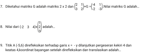 Diketahui matriks G adalah matriks 2* 2danbeginpmatrix 2&1 3&2endpmatrix +G=beginpmatrix -4&1 -2&-3endpmatrix Nilai matriks G adalah... 
8. Nilai dari (-234)* beginpmatrix 1 2 3endpmatrix adalah... 
9. Titik A(-5,6) direfleksikan terhadap garis x=-y dilanjutkan pergeseran kekiri 4 dan 
keatas 4,koordinat bayangan setelah direfleksikan dan translasikan adalah...