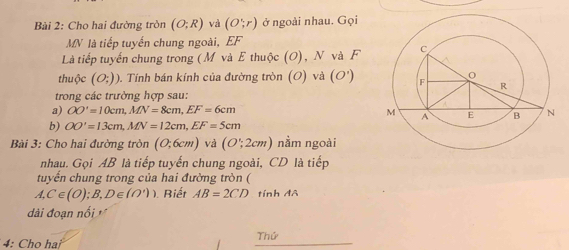 Cho hai đường tròn (O;R) và (O;r) ở ngoài nhau. Gọi
MN là tiếp tuyến chung ngoài, EF
Là tiếp tuyến chung trong (M và E thuộc (O), N và F 
thuộc (O;)). Tính bán kính của đường tròn (O) và (O')
trong các trưởng hợp sau: 
a) OO'=10cm, MN=8cm, EF=6cm
b) OO'=13cm, MN=12cm, EF=5cm
Bài 3: Cho hai đường tròn (0;6cm) và (O';2cmendpmatrix nằm ngoài 
nhau. Gọi AB là tiếp tuyến chung ngoài, CD là tiếp 
tuyển chung trong của hai đường tròn ( 
A, C∈ (O);B,D∈ (O')) Biết AB=2CD tính đô 
đài đoạn nổi 
4: Cho hai Thứ