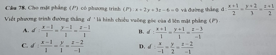 Cho mặt phẳng (P) có phương trình (P): x+2y+3z-6=0 và đường thẳng d :  (x+1)/2 = (y+2)/3 = (z+1)/2 
Viết phương trình đường thẳng đ ' là hình chiếu vuông góc của d lên mặt phẳng (P) .
A. d :  (x-1)/1 = (y-1)/1 = (z-1)/1  B. d :  (x+1)/1 = (y+1)/1 = (z-3)/-1 
C. d :  (x-1)/1 = y/1 = (z-2)/-1  D. d' :  x/-1 = y/2 = (z-2)/-1 