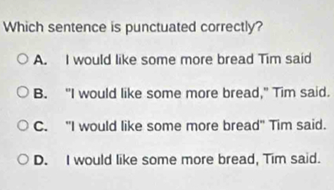 Which sentence is punctuated correctly?
A. I would like some more bread Tim said
B. "I would like some more bread," Tim said.
C. "I would like some more bread" Tim said.
D. I would like some more bread, Tim said.