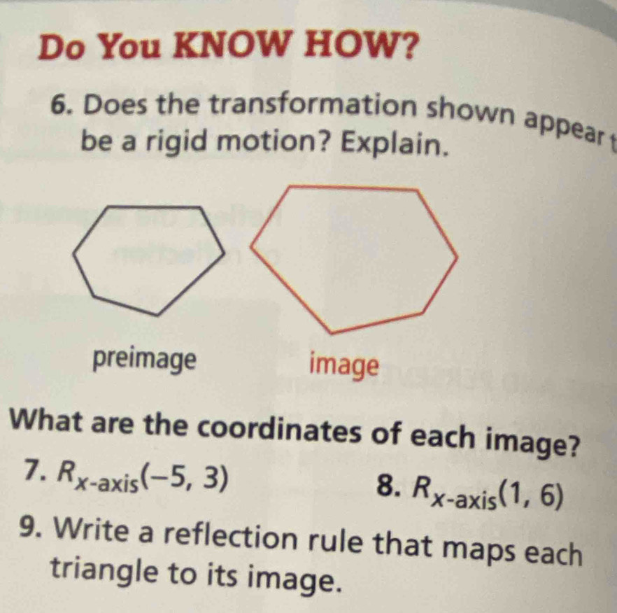 Do You KNOW HOW? 
6. Does the transformation shown appear 
be a rigid motion? Explain. 
preimage image 
What are the coordinates of each image? 
7. R_x-axis(-5,3)
8. R_x-axis(1,6)
9. Write a reflection rule that maps each 
triangle to its image.