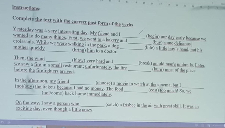 5
12 11 14 15 16 1 13 n 20 71
Instructions: 
Complete the text with the correct past form of the verbs 
Yesterday was a very interesting day. My friend and I _(begin) our day early because we 
wanted to do many things. First, we went to a bakery and_ (buy) some delicious 
croissants. While we were walking in the park, a dog _(bite) a little boy’s hand, but his 
mother quickly (bring) him to a doctor. 
Then, the wind _(blow) very hard and _(break) an old man's umbrella. Later, 
we saw a fire in a small restaurant; unfortunately, the fire_ (burn) most of the place 
before the firefighters arrived. 
In the afternoon, my friend _(choose) a movie to watch at the cinema, but I 
(not/buy) the tickets because I had no money. The food_ (cost) too much! So, we 
_(not/come) back home immediately. 
On the way, I saw a person who _(catch) a frisbee in the air with great skill. It was an 
exciting day, even though a little crazy.