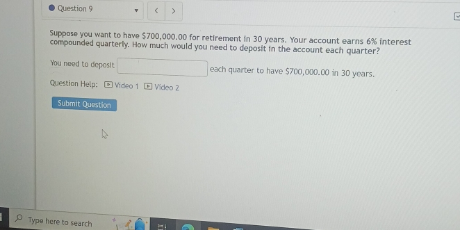 < > 
Suppose you want to have $700,000.00 for retirement in 30 years. Your account earns 6% interest 
compounded quarterly. How much would you need to deposit in the account each quarter? 
You need to deposit each quarter to have $700,000.00 in 30 years. 
Question Help: > Video 1 Video 2 
Submit Question 
Type here to search