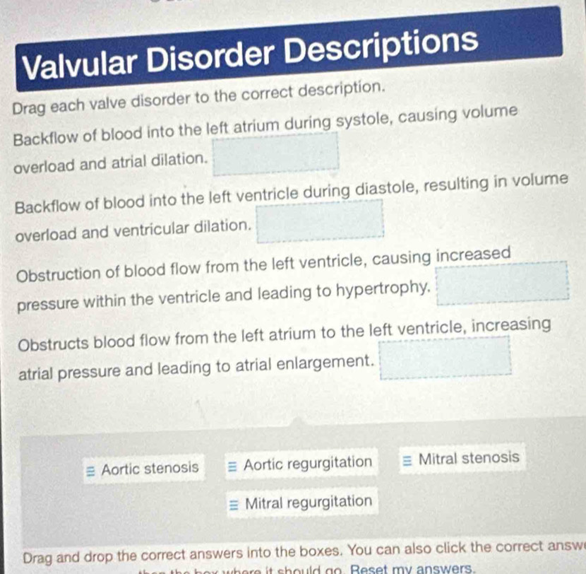 Valvular Disorder Descriptions
Drag each valve disorder to the correct description.
Backflow of blood into the left atrium during systole, causing volume
overload and atrial dilation.
Backflow of blood into the left ventricle during diastole, resulting in volume
overload and ventricular dilation.
Obstruction of blood flow from the left ventricle, causing increased
pressure within the ventricle and leading to hypertrophy,
Obstructs blood flow from the left atrium to the left ventricle, increasing
atrial pressure and leading to atrial enlargement.
Aortic stenosis Aortic regurgitation Mitral stenosis
Mitral regurgitation
Drag and drop the correct answers into the boxes. You can also click the correct answ