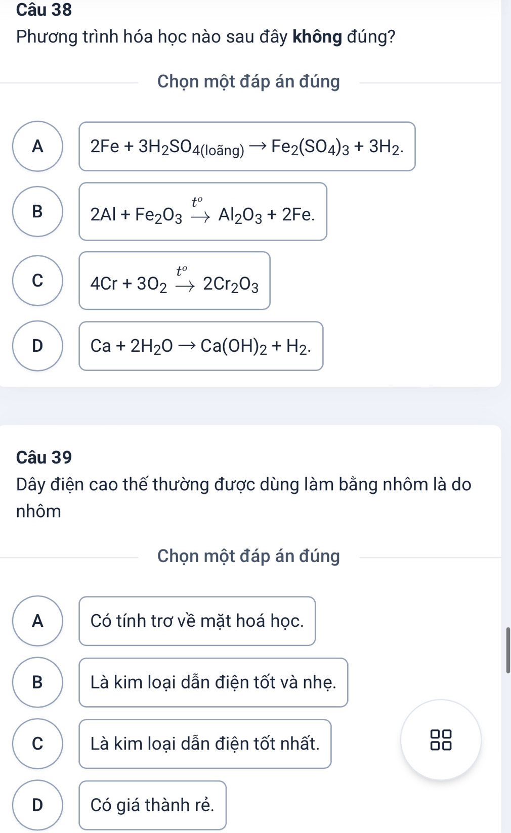 Phương trình hóa học nào sau đây không đúng?
Chọn một đáp án đúng
A 2Fe+3H_2SO_4(loang)to Fe_2(SO_4)_3+3H_2.
B 2Al+Fe_2O_3xrightarrow t^oAl_2O_3+2Fe.
C 4Cr+3O_2xrightarrow t^o2Cr_2O_3
D Ca+2H_2Oto Ca(OH)_2+H_2. 
Câu 39
Dây điện cao thế thường được dùng làm bằng nhôm là do
nhôm
Chọn một đáp án đúng
A Có tính trơ về mặt hoá học.
B Là kim loại dẫn điện tốt và nhẹ.
C Là kim loại dẫn điện tốt nhất.
D Có giá thành rẻ.