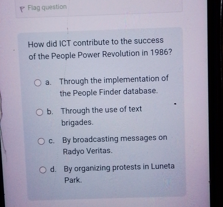 Flag question
How did ICT contribute to the success
of the People Power Revolution in 1986?
a. Through the implementation of
the People Finder database.
b. Through the use of text
brigades.
c. By broadcasting messages on
Radyo Veritas.
d. By organizing protests in Luneta
Park.