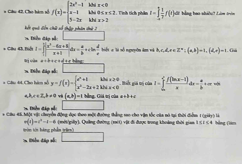 Câu 42.Cho hàm số f(x)=beginarrayl 2x^2-1khix<0 x-1khi0≤ x≤ 2 5-2xkhix>2endarray. . Tính tích phân I=∈tlimits _(-s)^s 1/7 f(t) di bằng bao nhiêu? Làm tròm
kết quả đến chữ số thập phân thứ 2
* Điền đáp số: □
* Câu 43. Biết I=∈tlimits _1^(3|frac x^2)-6x+8x+1|dx= a/b +cln  d/e  biết a là số nguyên âm và b,c,d,e∈ Z^*;(a,b)=1,(d,e)=1. Giá
trì của a+b+c+d + e bằng:
* Điền đáp số: □
* Câu 44. Cho hàm số y=f(x)=beginarrayl e^x+1khix≥ 0 x^2-2x+2khix<0endarray.. Biết giả trị của I=∈tlimits _(ln x)^(e^(2)) (f(ln x-1))/x dx= a/b +ce với
a,b,c∈ Z,b!= 0 và (a,b)=1 bằng. Giá trị của a+b+c
* Điền đáp số:
* Câu 45. Một vật chuyển động dọc theo một đường thẳng sao cho vận tốc của nó tại thời điểm t (giây) là
v(t)=t^2-t-6 (mét/giảy). Quảng đường (mét) vật đi được trong khoảng thời gian 1≤ t≤ 4 bằng (làm
tròn tới hàng phần trăm)
& Điền đáp số: _ 