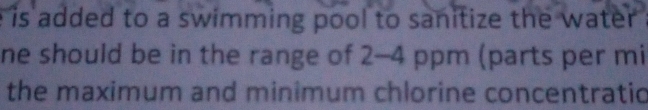 is added to a swimming pool to sanitize the water 
ne should be in the range of 2-4 ppm (parts per mi 
the maximum and minimum chlorine concentratio