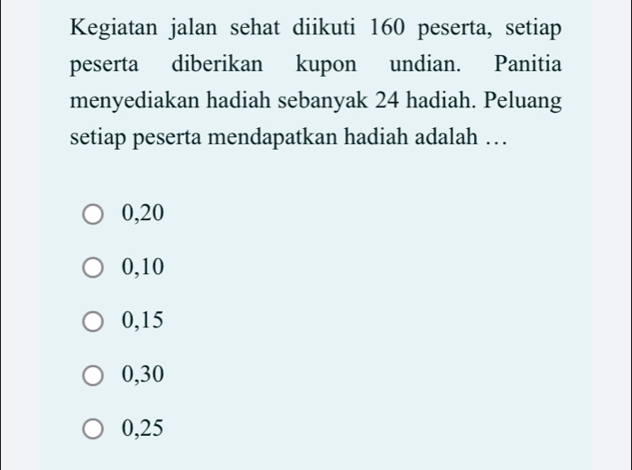 Kegiatan jalan sehat diikuti 160 peserta, setiap
peserta diberikan kupon undian. Panitia
menyediakan hadiah sebanyak 24 hadiah. Peluang
setiap peserta mendapatkan hadiah adalah …
0,20
0, 10
0, 15
0, 30
0,25