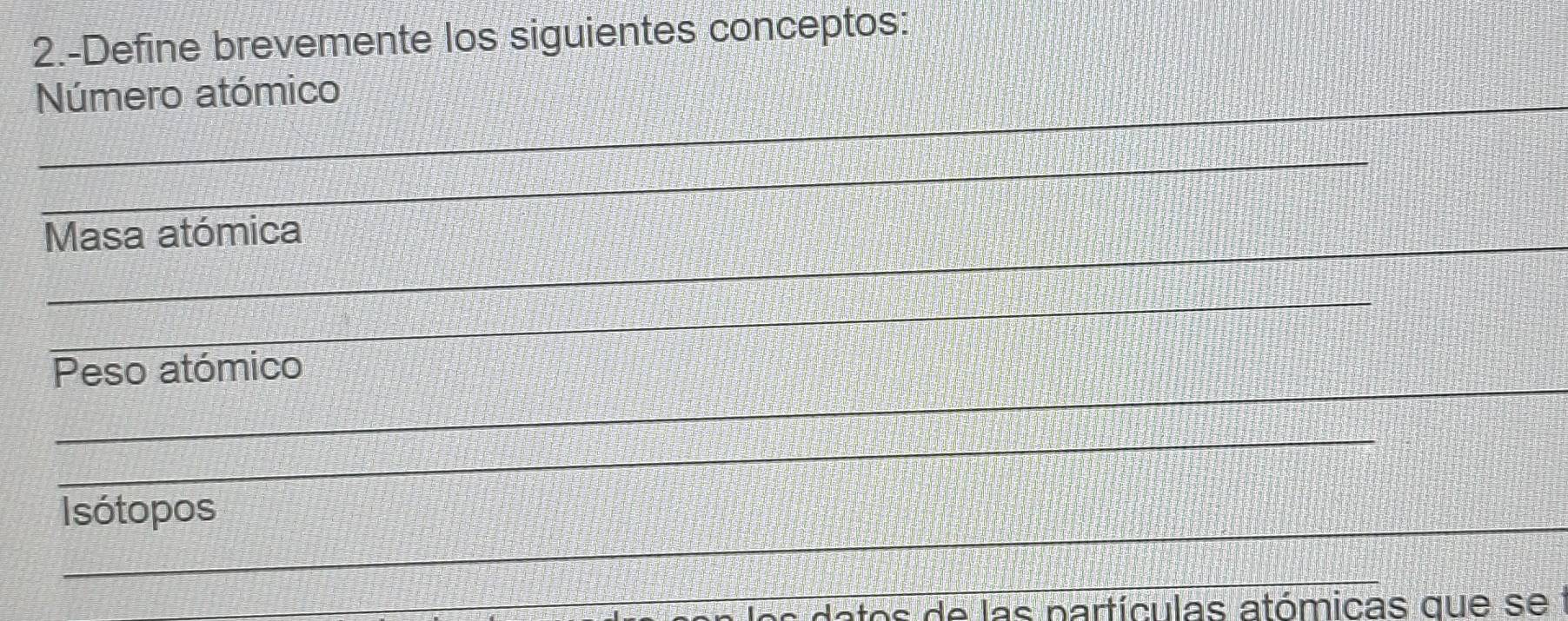 2.-Define brevemente los siguientes conceptos: 
Número atómico 
_ 
Masa atómica 
_ 
_ 
Peso atómico 
_ 
_ 
Isótopos 
_ 
_ 
datos de las partículas atómicas que se