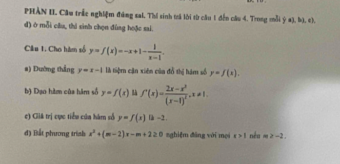 PHÀN II. Câu trắc nghiệm đúng sal. Thí sinh trả lời từ câu 1 đến câu 4. Trong mỗi overset . b), c), 
d) ở mỗi câu, thí sinh chọn đúng hoặc sai. 
Câu 1. Cho hàm số y=f(x)=-x+1- 1/x-1 . 
a) Đường thẳng y=x-1 là tiệm cận xiên của đồ thị hám số y=f(x). 
b) Đạo hàm của hâm số y=f(x) là f'(x)=frac 2x-x^3(x-1)^2, x!= 1, 
c) Giá trị cực tiểu của hàm số y=f(x)|x-2. 
d) Bắt phương trình x^2+(m-2)x-m+2≥ 0 nghiệm đúng với mọi x>1 néu m≥ -2.