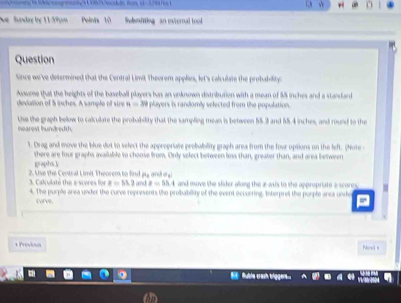 Sunday by 11-50pm Points 10 Submitting an extera t 
Question 
Sinc m Theorem applies, let's calculate the probability 
Ame that the h h al plavers has an unknown distribution with a mean of 5 5 inches and a standard 
andomly selected from the population . 
Use the graph below to culate the probability that the sampling mean is between 55.9 and 55.4 inches, and round to the 
hearest h u n et 
1. Drag and move the blue dot to select the apr probability graph area from the four options on the left. (Note 
there are four graphs available to choose from. wo n e th a n , gre te th a n , and ar e e 
graphs k 
2. Use the Central Limit Theorem to find 
B. Calculate the a scores for and move the slider along the æ-asis to the . 
under the curve represents the probability of the event occurring. Interpr 
curve 
* Previou 
t 
Ruble crash trigo