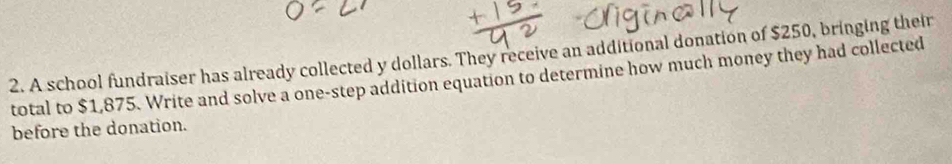 A school fundraiser has already collected y dollars. They receive an additional donation of $250, bringing their 
total to $1,875. Write and solve a one-step addition equation to determine how much money they had collected 
before the donation.