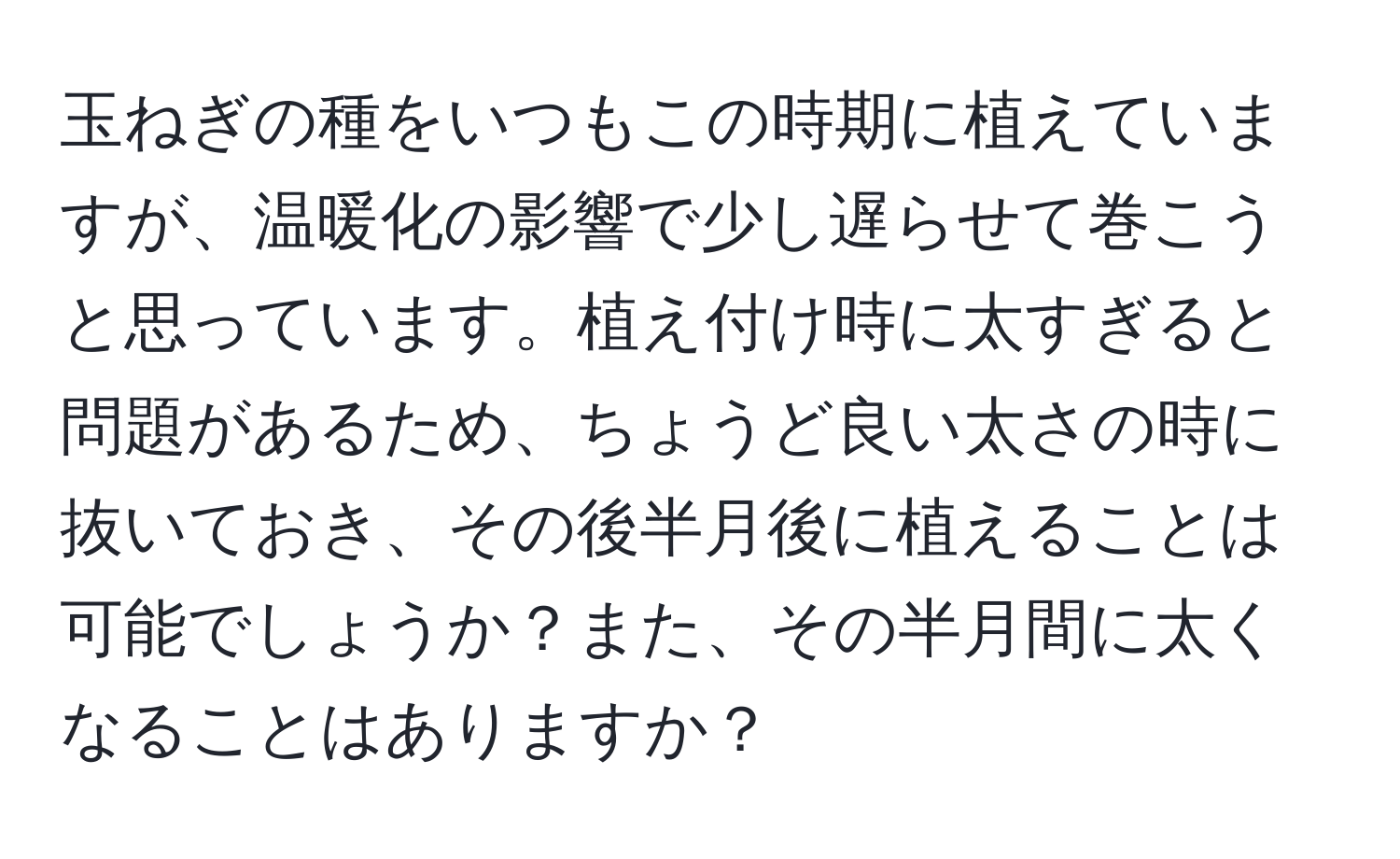 玉ねぎの種をいつもこの時期に植えていますが、温暖化の影響で少し遅らせて巻こうと思っています。植え付け時に太すぎると問題があるため、ちょうど良い太さの時に抜いておき、その後半月後に植えることは可能でしょうか？また、その半月間に太くなることはありますか？