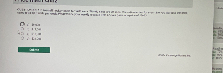 Math Qulz
QUESTION 2 of 10: You sell hockey goals for $200 each. Weekly sales are 60 units. You estimate that for every $10 you increase the price, Tutoris
sales drop by 3 units per week. What will be your weekly revenue from hockey goals at a price of $300?
a) $9,000
Reading
b) $12,000 Lz 70%
c) $15,000 e 100% uiz 70%
d) $24,000
Reading
ulz 70%
Submit uiz 90%
©2024 Knowledge Matters, Inc. le: 100%
Reading
Reading