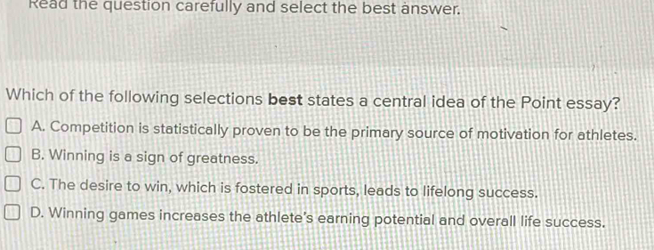 Read the question carefully and select the best answer.
Which of the following selections best states a central idea of the Point essay?
A. Competition is statistically proven to be the primary source of motivation for athletes.
B. Winning is a sign of greatness.
C. The desire to win, which is fostered in sports, leads to lifelong success.
D. Winning games increases the athlete’s earning potential and overall life success.