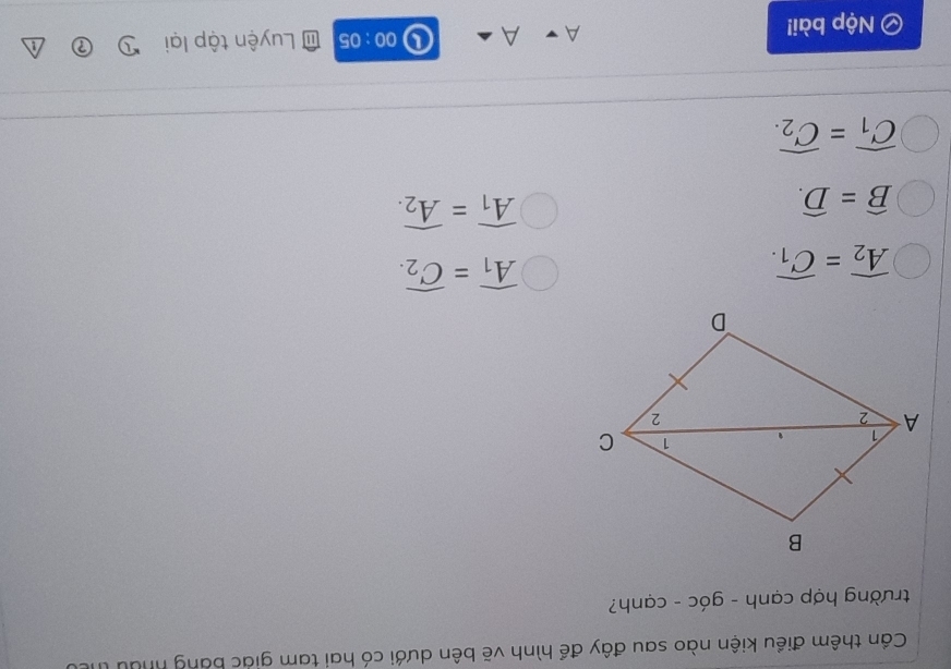 Cần thêm điều kiện nào sau đây để hình vẽ bên dưới có hai tam giác bằng nhưu thể
trường hợp cạnh - góc - cạnh?
widehat A_2=widehat C_1.
widehat A_1=widehat C_2.
widehat B=widehat D.
widehat A_1=widehat A_2.
widehat C_1=widehat C_2.
00:05 
Nộp bài! Luyện tập lại
A
