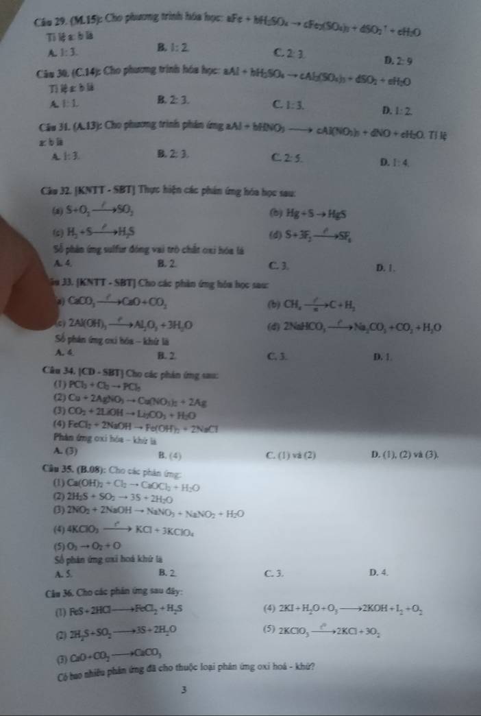 (M.15): Cho phương trình hóa học: aFe+bH_2SO_4to cFe_2(SO_4)_3+dSO_2^(-+cH_2)O
Ti lệ a b là
A. 1:3. B. 1:2
C. 2:3
D. 2:9
Câu 30. (C.14): Cho phương trình hóa học: aAl+bH_2SO_4to cAl_2(SO_4)_3+dSO_2+eH_2O
T xbli
A 1:1
B. 2:3. C. l:3. D. 1:2.
Câu 31. (A.13) : Cho phương trình phân ứng aAl+bHNO_3 _  cAl(NO_3)_3+dNO+eH_2O.Tili
x°
A 1:3.
B. 2:3. C 2:5.
D. 1:4
Câu 32. [KNTT - SBT] Thực hiện các phần ứng hóa học sau:
(a) S+O_2to SO_2 (b) Hg+Sto HgS
(c) H_2+Sto H_2S (d) S+3F_2to SF_1
Số phân ứng sulfur đóng vai trò chất oxi hóa là
A. 4. B. 2 C. 3. D. 1.
iu 33 |KN| T - SBT] Cho các phần ứng hóa học sau:
2) CaCO_3xrightarrow ?CaO+CO_2 CH_4to C+H_2
(b)
c) 2Al(OH)_3xrightarrow ?Al_2O_3+3H_2O (d) 2NaHCO_3to Na_2CO_3+CO_2+H_2O
Số phản ứng cxi bóa - khử là D. 1.
A. 4 B. 2 C. 3.
Câu 34. |CD-SBT| Cho các phân ứng sau:
(1) PCl_3+Cl_2to PCl_3
(2) Cu+2AgNO_3to Cu(NO_3)_2+2Ag
(3) CO_2+2LiOHto Li_2CO_3+H_2O
(4) FeCl_3+2NaOHto Fe(OH)_2+2NaCl
Phàn ứng cxi hóa - khứ là
A. (3) C. (1) và (2) D. (1),(2)va(3),
B. (4)
Câu 35.(B.08):C Cho các phản ứng:
(1) Ca(OH)_2+Cl_2to CaOCl_2+H_2O
(2) 2H_2S+SO_2to 3S+2H_2O
(3) 2NO_2+2NaOHto NaNO_3+NaNO_2+H_2O
(4) 4KClO_3xrightarrow rKCl+3KClO_4
(5) O_2to O_2+O
Số phân ứng cxỉ hoá khứ là
A. 5. B. 2 C. 3. D. 4.
Câu 36. Cho các phản ứng sau đây:
(1) ReS+2HClto ReCl_2+H_2S (4) 2KI+H_2O+O_3to 2KOH+I_2+O_2
(2) 2H_2S+SO_2to 3S+2H_2O (5) 2KClO_3xrightarrow ?^22KCl+3O_2
(3) CaO+CO_2to CaCO_3
Có tao nhiều phân ứng đã cho thuộc loại phân ứng oxi hoá - khứ?
3