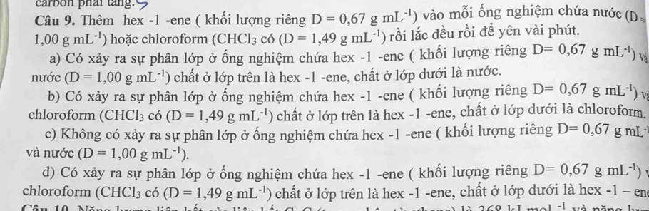 carbon phai tang. 
Câu 9. Thêm hex -1 -ene ( khối lượng riêng D=0,67gmL^(-1)) vào mỗi ổng nghiệm chứa nước (D_*
1,00gmL^(-1)) hoặc chloroform (CHCl_3 có (D=1,49gmL^(-1)) rồi lắc đều rồi để yên vài phút. 
a) Có xảy ra sự phân lớp ở ống nghiệm chứa hex -1 -ene ( khối lượng riêng D=0,67gmL^(-1)) Và 
nước (D=1,00gmL^(-1)) chất ở lớp trên là hex -1 -ene, chất ở lớp dưới là nước. 
b) Có xảy ra sự phân lớp ở ống nghiệm chứa hex -1 -ene ( khối lượng riêng D=0,67gmL^(-1)) V 
chloroform (CHCl_3 có (D=1,49gmL^(-1) ) chất ở lớp trên là hex -1 -ene, chất ở lớp dưới là chloroform. 
c) Không có xảy ra sự phân lớp ở ống nghiệm chứa hex -1 -ene ( khối lượng riêng D=0,67gmL^.
và nước (D=1,00gmL^(-1)). 
d) Có xảy ra sự phân lớp ở ống nghiệm chứa hex -1 -ene ( khối lượng riêng D=0,67gmL^(-1))
chloroform (CHCl_3 có (D=1,49gmL^(-1)) chất ở lớp trên là hex -1 -ene, chất ở lớp dưới là hex -1-en
Câu 
-1