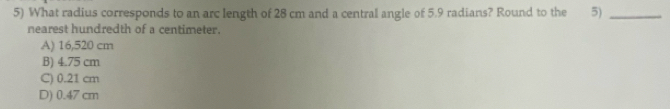 What radius corresponds to an arc length of 28 cm and a central angle of 5.9 radians? Round to the 5)_
nearest hundredth of a centimeter.
A) 16,520 cm
B) 4.75 cm
C) 0.21 cm
D) 0.47 cm