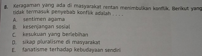 8, Keragaman yang ada di masyarakat rentan menimbulkan konflik. Berikut yang
tidak termasuk penyebab konflik adalah . . . .
A. sentimen agama
B. kesenjangan sosial
C. kesukuan yang berlebihan
D. sikap pluralisme di masyarakat
E. fanatisme terhadap kebudayaan sendiri