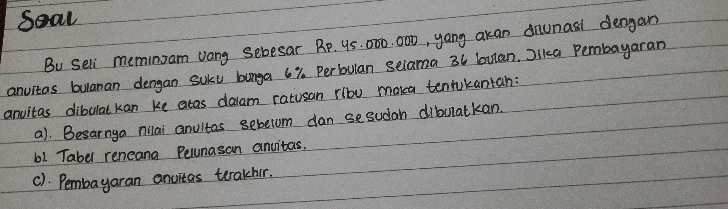 Seal 
Bu seli meminzam vang sebesar RP. 95. 000. 000, yang akan dnunasi dengan 
anuitas bulanan dengan soku bonga 6%. Perbulan selama 36 bulan. Jikca Pembayaran 
anuitas dibulatkan ke atas dalam ratusan rlbu maka tenrukantan: 
a). Besarnga nilai anvitas sebelum dan sesudah dibulatkan. 
6). Tabel reneand Pelunasan anvitas. 
c). Pembayaran anuitas terakhir.