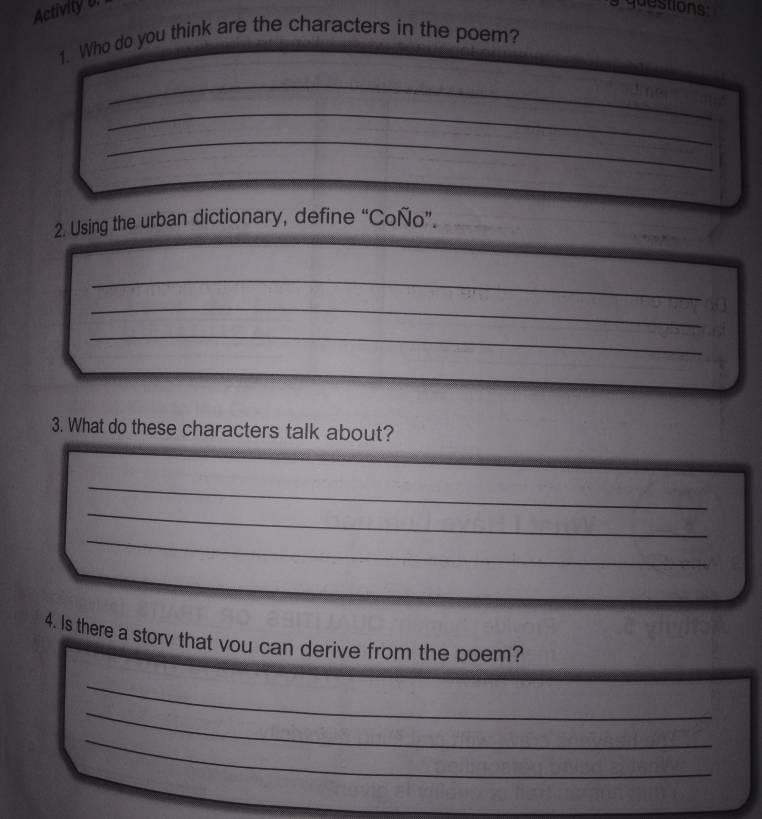 Activity b. 
questions 
1. Who do you think are the characters in the poem? 
_ 
_ 
_ 
2. Using the urban dictionary, define “Coño”. 
_ 
_ 
_ 
3. What do these characters talk about? 
_ 
_ 
_ 
4. Is there a story that vou can derive from the poem? 
_ 
_ 
_