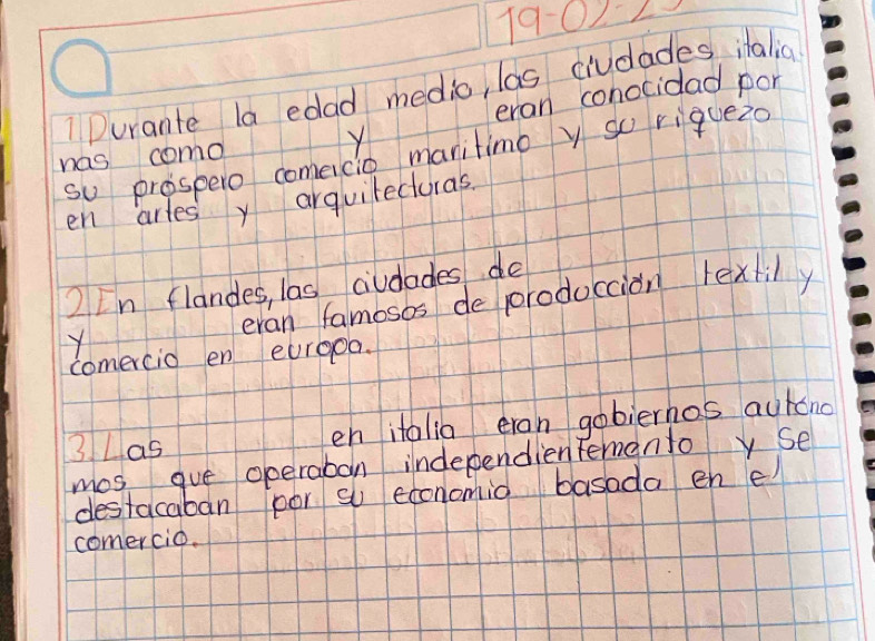 19-02>
1 Durante la edad medic, las ciudades italia 
eran conocidad por 
has como Y 
so prospero comeicio maritimo y so riquez0 
en arles y arguitecturas 
2 In flandes, las civdades do 
Y eran famosos de produccion lextily 
comercio en eurgoa. 
3 Las en italia eran gobierhos autono 
mos gue operaban independienfementoy Se 
destacaban por so economio basada en e 
comercio.