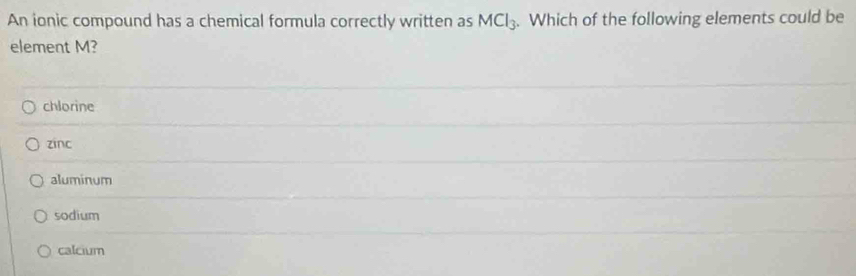 An ionic compound has a chemical formula correctly written as MCl_3. Which of the following elements could be
element M?
chlorine
zinc
aluminum
sodium
calcium