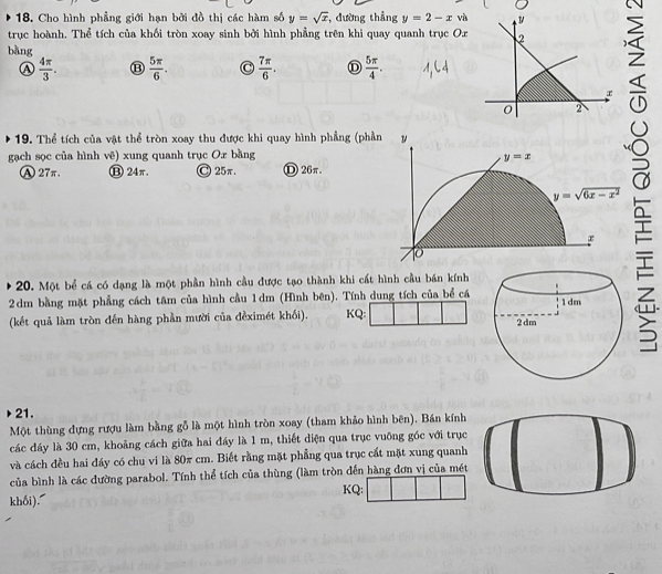 Cho hình phẳng giới hạn bởi đồ thị các hàm số y=sqrt(x) , đường thẳng y=2-x và
trục hoành. Thể tích của khối tròn xoay sinh bởi hình phẳng trên khi quay quanh trục Or
bàng
a  4π /3 . ⑬  5π /6 . C  7π /6 . D  5π /4 . 
19. Thể tích của vật thể tròn xoay thu được khi quay hình phầng (phần
gạch sọc của hình vẽ) xung quanh trục O. x bằng
y=x
A27π. ⑬ 24π. Ⓒ25π. D26π
y=sqrt(6x-x^2)
x
10
20. Một bể cá có dạng là một phần hình cầu được tạo thành khi cất hình cầu bán kính
2 dm bằng mặt phẳng cách tâm của hình cầu 1dm (Hình bên). Tính dung tích của bể cá
(kết quả làm tròn đến hàng phần mười của đềximét khối). KQ: 
21.
Một thùng đựng rượu làm bằng gỗ là một hình tròn xoay (tham khảo hình bên). Bán kính
các đáy là 30 cm, khoảng cách giữa hai đáy là 1 m, thiết diện qua trục vuỡng góc với trục
và cách đều hai đáy có chu vi là 80π cm. Biết rằng mặt phẳng qua trục cất mặt xung quanh
của bình là các đường parabol. Tính thể tích của thùng (làm tròn đến hàng đơn vị của mét
khối). KQ: