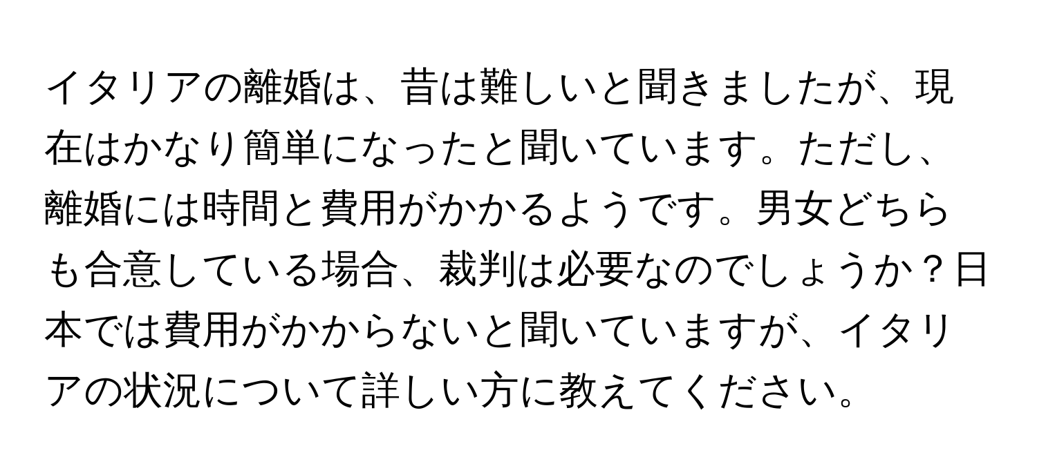 イタリアの離婚は、昔は難しいと聞きましたが、現在はかなり簡単になったと聞いています。ただし、離婚には時間と費用がかかるようです。男女どちらも合意している場合、裁判は必要なのでしょうか？日本では費用がかからないと聞いていますが、イタリアの状況について詳しい方に教えてください。