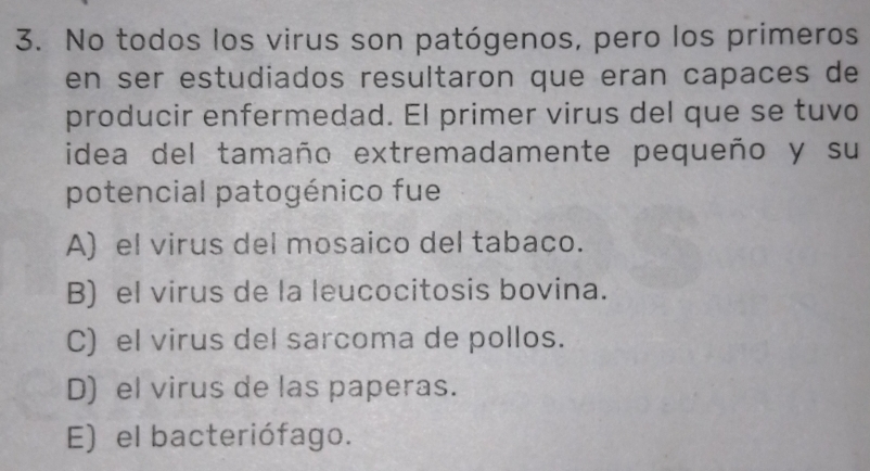 No todos los virus son patógenos, pero los primeros
en ser estudiados resultaron que eran capaces de
producir enfermedad. El primer virus del que se tuvo
idea del tamaño extremadamente pequeño y su
potencial patogénico fue
A) el virus del mosaico del tabaco.
B) el virus de la leucocitosis bovina.
C) el virus del sarcoma de pollos.
D) el virus de las paperas.
E) el bacteriófago.