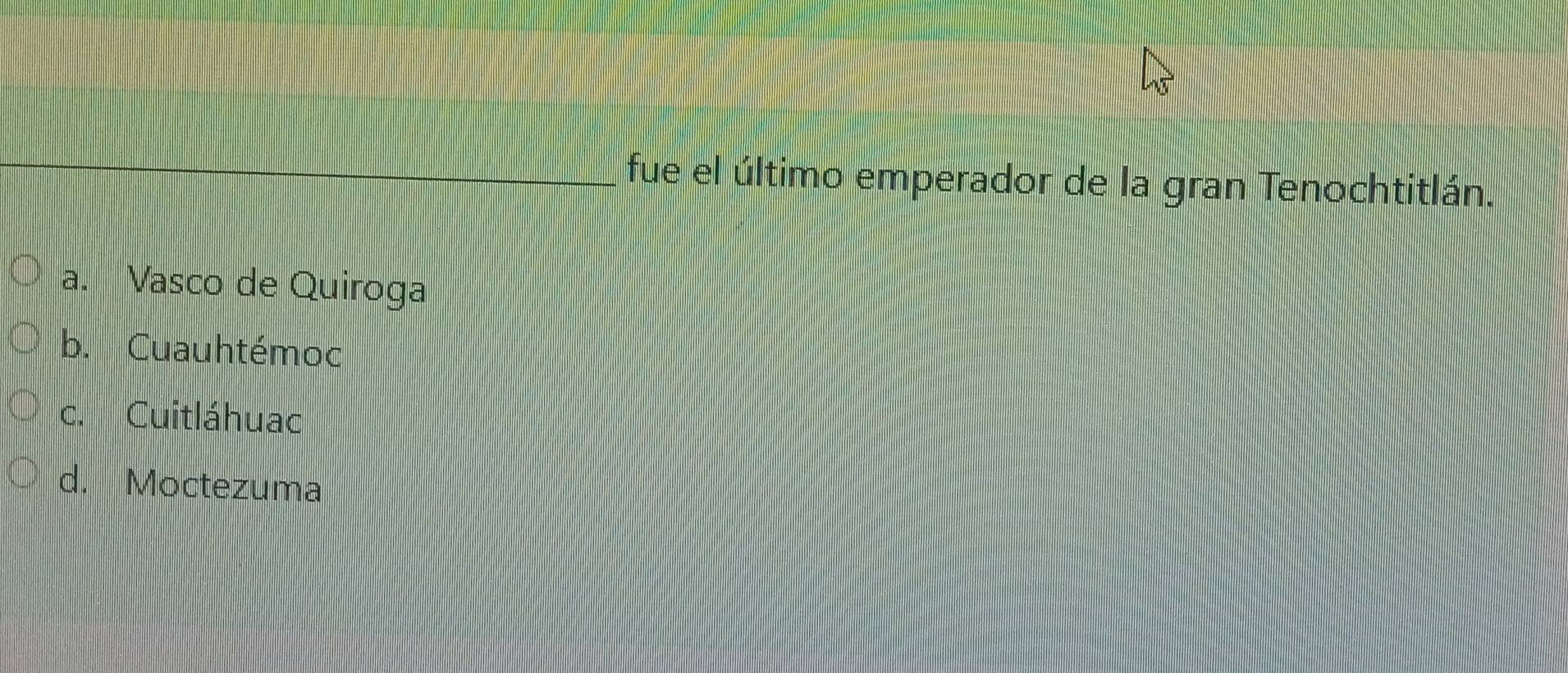 fue el último emperador de la gran Tenochtitlán.
a. Vasco de Quiroga
b. Cuauhtémoc
c. Cuitláhuac
d. Moctezuma