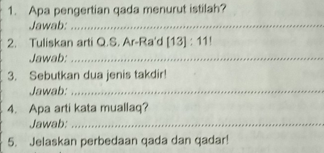 Apa pengertian qada menurut istilah? 
Jawab:_ 
2. Tuliskan arti Q.S. A r-Ra' d [13]:11
Jawab:_ 
3. Sebutkan dua jenis takdir! 
Jawab:_ 
4. Apa arti kata muallaq? 
Jawab:_ 
5. Jelaskan perbedaan qada dan qadar!