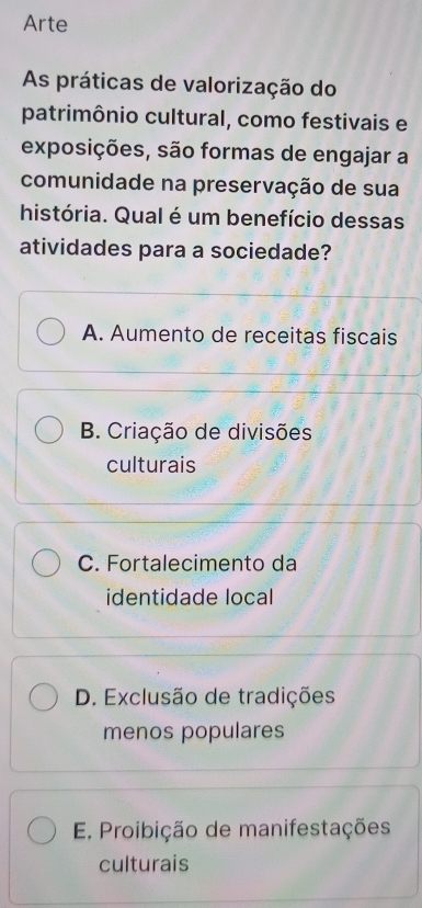 Arte
As práticas de valorização do
patrimônio cultural, como festivais e
exposições, são formas de engajar a
comunidade na preservação de sua
história. Qual é um benefício dessas
atividades para a sociedade?
A. Aumento de receitas fiscais
B. Criação de divisões
culturais
C. Fortalecimento da
identidade local
D. Exclusão de tradições
menos populares
E. Proibição de manifestações
culturais