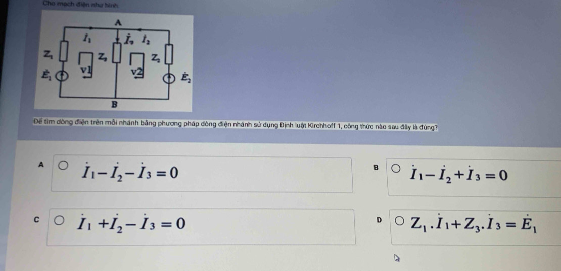 Cho mạch điện như hình
Để tìm dòng điện trên mỗi nhánh bằng phương pháp dòng điện nhánh sử dụng Định luật Kirchhoff 1, công thức nào sau đây là đúng?
A dot I_1-dot I_2-dot I_3=0
B dot I_1-dot I_2+dot I_3=0
C dot I_1+dot I_2-dot I_3=0
D Z_1.dot I_1+Z_3.dot I_3=dot E_1