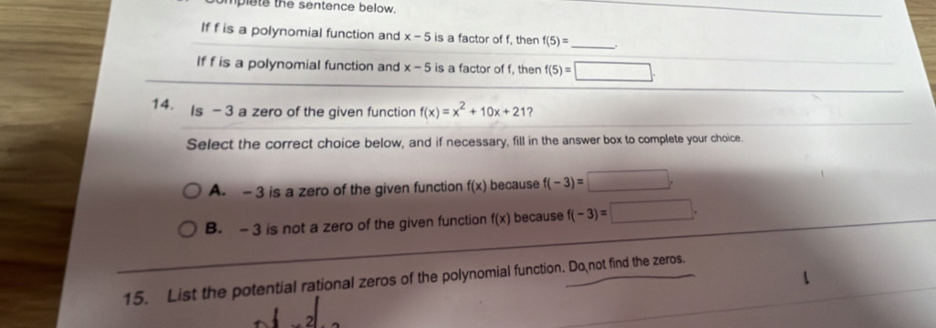 mplete the sentence below.
If f is a polynomial function and x-5 is a factor of f, then f(5)= _ .
If f is a polynomial function and x-5 is a factor of f, then f(5)=□. 
14.
Is - 3 a zero of the given function f(x)=x^2+10x+21 ?
Select the correct choice below, and if necessary, fill in the answer box to complete your choice.
A. - 3 is a zero of the given function f(x) because f(-3)=□.
B. - 3 is not a zero of the given function f(x) because f(-3)=□. 
15. List the potential rational zeros of the polynomial function. Do not find the zeros.