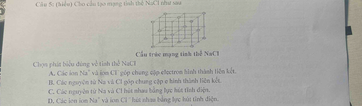 (hiều) Cho cấu tạo mạng tinh thể NaCl như sau
Cấu trúc mạng tinh thể NaCl 
Chọn phát biểu đúng về tinh thể NaCl
A. Các ion Na* và ion Cl¯ góp chung cặp electron hình thành liên kết.
B. Các nguyên tử Na và Cl góp chung cặp e hình thành liên kết.
C. Các nguyên tử Na và Cl hút nhau bằng lực hút tĩnh điện.
D. Các ion ion Na^+ và ion Cỉ hút nhau bằng lực hút tĩnh điện.