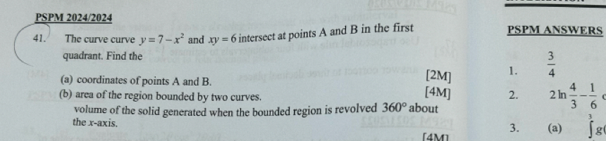 PSPM 2024/2024 
41. The curve curve y=7-x^2 and xy=6 intersect at points A and B in the first PSPM ANSWERS 
quadrant. Find the 
[2M] 1.  3/4 
(a) coordinates of points A and B. [4M] 2. 2ln  4/3 - 1/6 
(b) area of the region bounded by two curves. 
volume of the solid generated when the bounded region is revolved 360° about 
the x-axis. ∈t^3g
3. (a) 
[4M]