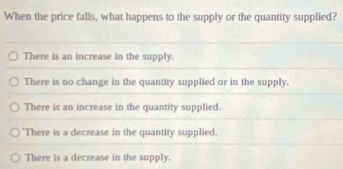 When the price falls, what happens to the supply or the quantity supplied?
There is an increase in the supply.
There is no change in the quantity supplied or in the supply.
There is an increase in the quantity supplied.
"There is a decrease in the quantity supplied.
There is a decrease in the supply.