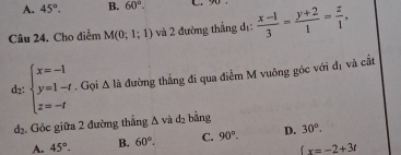 A. 45°. B. 60°. C 
Câu 24. Cho điểm M(0;1;1) và 2 đường thẳng dị:  (x-1)/3 = (y+2)/1 = z/1 , 
d2: beginarrayl x=-1 y=1-t z=-tendarray.. Gọi △ la đường thẳng đi qua điểm M vuông góc với đị và cắt
d_2. Góc giữa 2 đường thắng △ và d_2 bằng
A. 45°. B. 60°. C. 90°. D. 30°.
 x=-2+3t